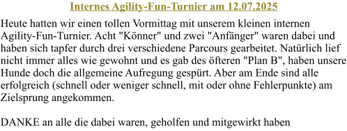 Internes Agility-Fun-Turnier am 12.07.2025 Heute hatten wir einen tollen Vormittag mit unserem kleinen internen Agility-Fun-Turnier. Acht "Knner" und zwei "Anfnger" waren dabei und haben sich tapfer durch drei verschiedene Parcours gearbeitet. Natrlich lief nicht immer alles wie gewohnt und es gab des fteren "Plan B", haben unsere Hunde doch die allgemeine Aufregung gesprt. Aber am Ende sind alle erfolgreich (schnell oder weniger schnell, mit oder ohne Fehlerpunkte) am Zielsprung angekommen. DANKE an alle die dabei waren, geholfen und mitgewirkt haben