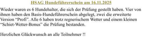 HSAG Hundefhrerschein am 16.11.2025 Wieder waren es 6 Hundehalter, die sich der Prfung gestellt haben. Vier von ihnen haben den Basis-Hundefhrerschein abgelegt, zwei die erweiterte Version Profi. Alle 6 haben trotz regnerischem Wetter und einem kleinen Schiet-Wetter-Bonus die Prfung bestanden. Herzlichen Glckwunsch an alle Teilnehmer !!